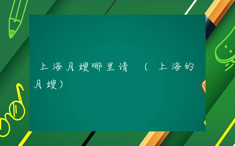 上海月嫂哪里请 (上海的月嫂)